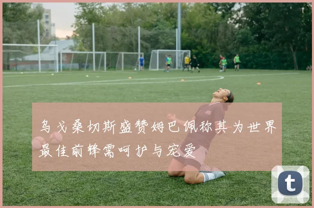 乌戈桑切斯盛赞姆巴佩称其为世界最佳前锋需呵护与宠爱