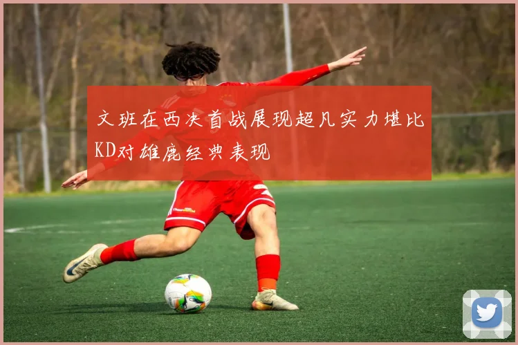 文班在西决首战展现超凡实力堪比KD对雄鹿经典表现