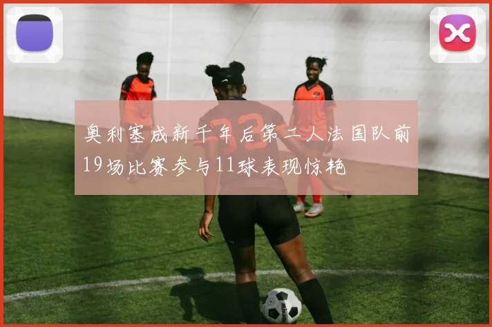 奥利塞成新千年后第二人法国队前19场比赛参与11球表现惊艳