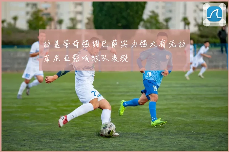 拉基蒂奇强调巴萨实力强大有无拉菲尼亚影响球队表现