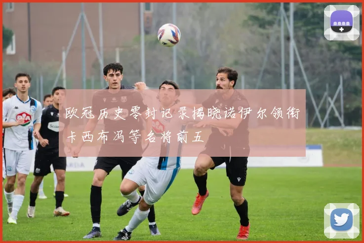 欧冠历史零封记录揭晓诺伊尔领衔卡西布冯等名将前五