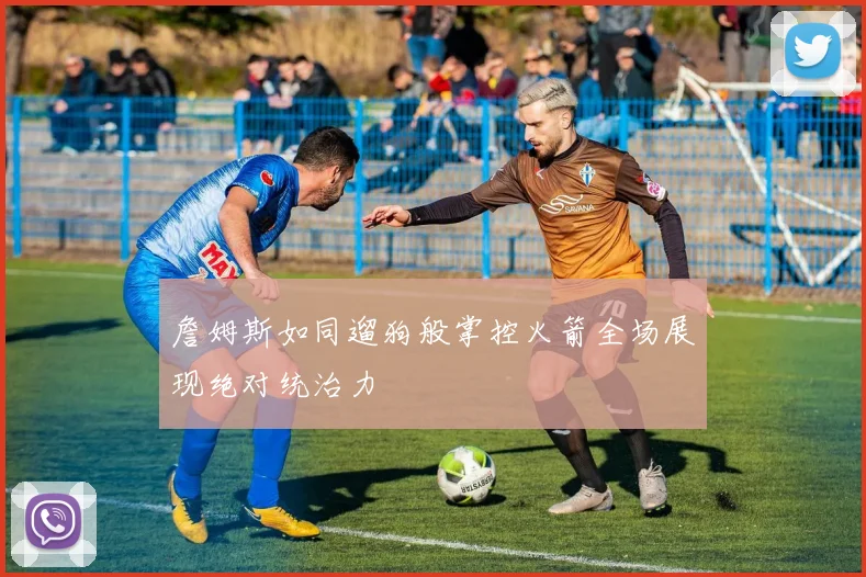 詹姆斯如同遛狗般掌控火箭全场展现绝对统治力