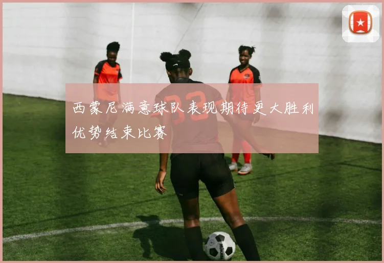 西蒙尼满意球队表现期待更大胜利优势结束比赛