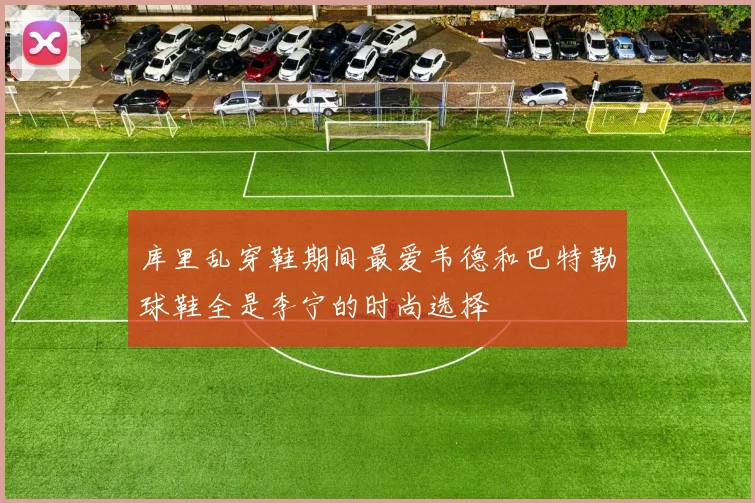 库里乱穿鞋期间最爱韦德和巴特勒球鞋全是李宁的时尚选择