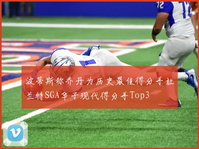波蒂斯称乔丹为历史最佳得分手杜兰特SGA华子现代得分手Top3