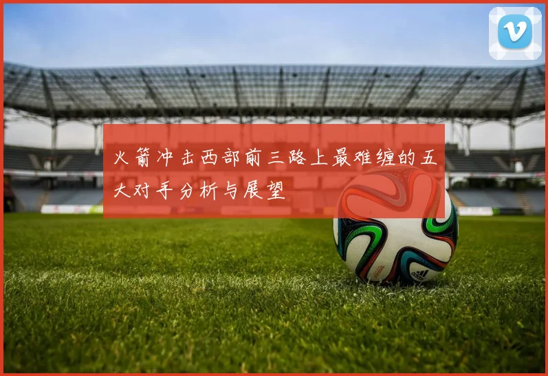 火箭冲击西部前三路上最难缠的五大对手分析与展望