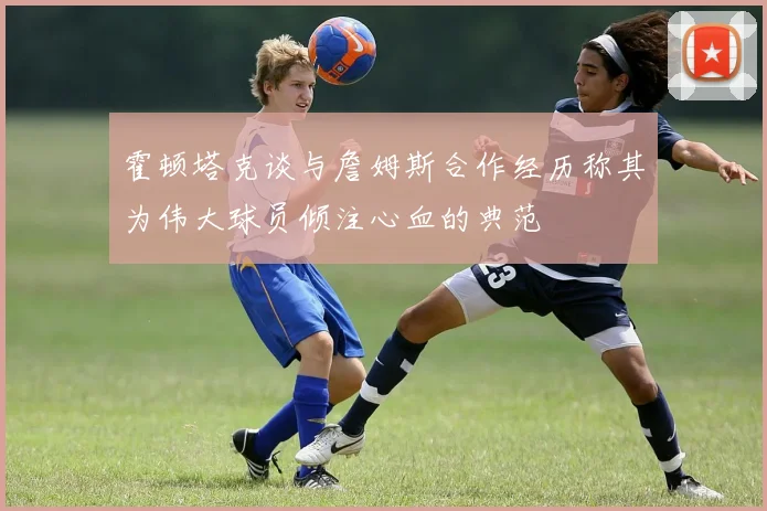 霍顿塔克谈与詹姆斯合作经历称其为伟大球员倾注心血的典范