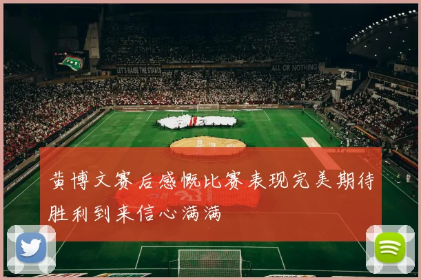 黄博文赛后感慨比赛表现完美期待胜利到来信心满满