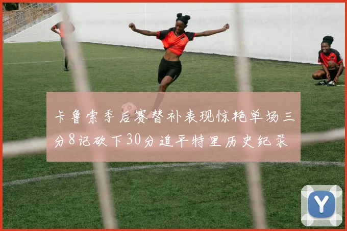 卡鲁索季后赛替补表现惊艳单场三分8记砍下30分追平特里历史纪录