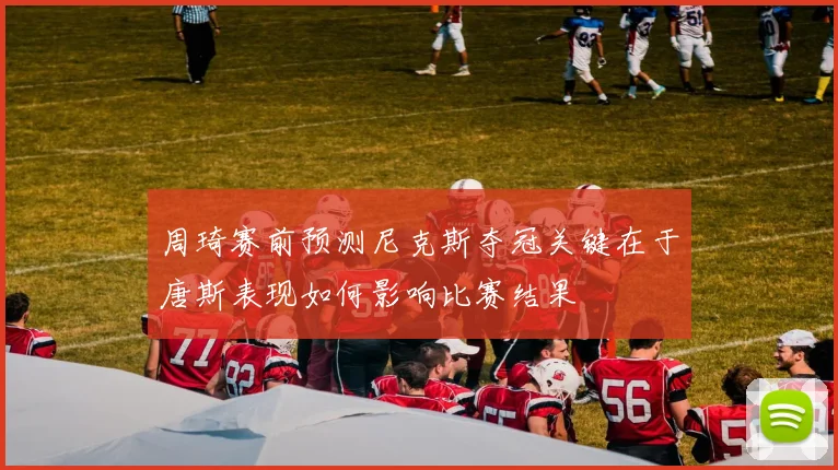 周琦赛前预测尼克斯夺冠关键在于唐斯表现如何影响比赛结果