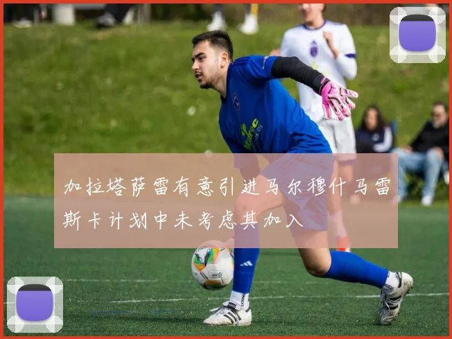 加拉塔萨雷有意引进马尔穆什马雷斯卡计划中未考虑其加入