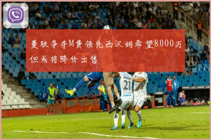 曼联争夺M费领先西汉姆希望8000万但或将降价出售