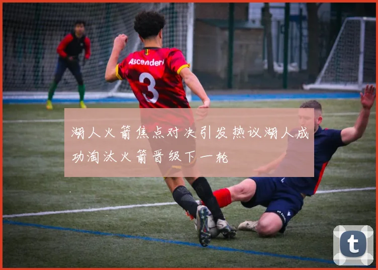 湖人火箭焦点对决引发热议湖人成功淘汰火箭晋级下一轮